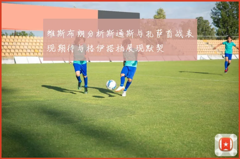 维斯布朗分析斯通斯与孔萨首战表现期待与格伊搭档展现默契