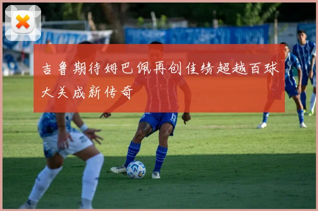 吉鲁期待姆巴佩再创佳绩超越百球大关成新传奇