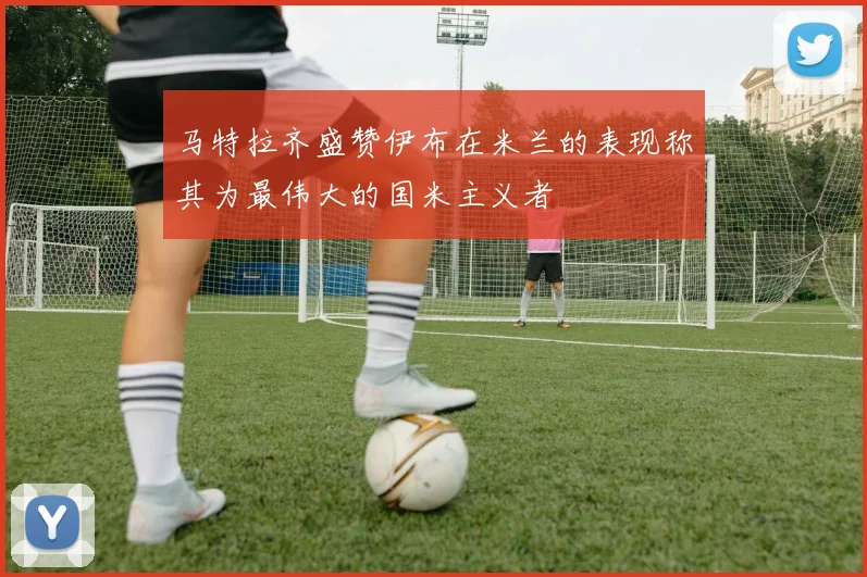 马特拉齐盛赞伊布在米兰的表现称其为最伟大的国米主义者