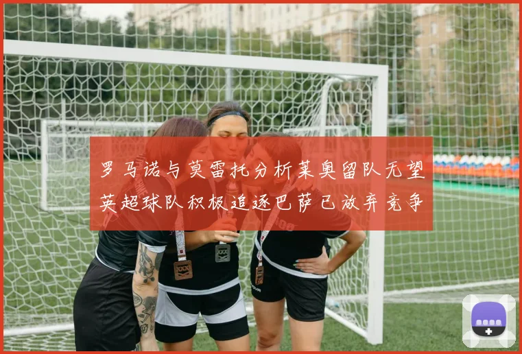 罗马诺与莫雷托分析莱奥留队无望英超球队积极追逐巴萨已放弃竞争