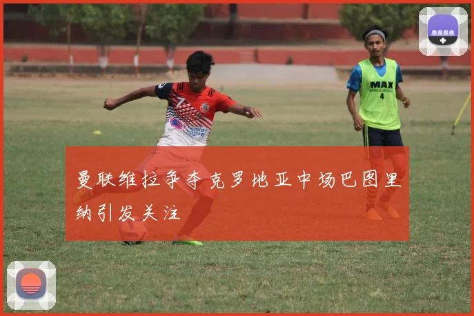 曼联维拉争夺克罗地亚中场巴图里纳引发关注