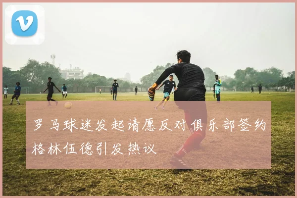 罗马球迷发起请愿反对俱乐部签约格林伍德引发热议