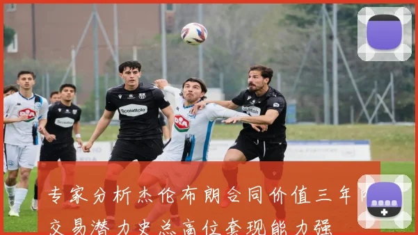 专家分析杰伦布朗合同价值三年内交易潜力史总高位套现能力强