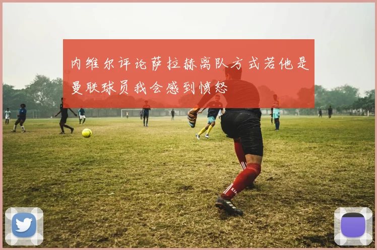 内维尔评论萨拉赫离队方式若他是曼联球员我会感到愤怒