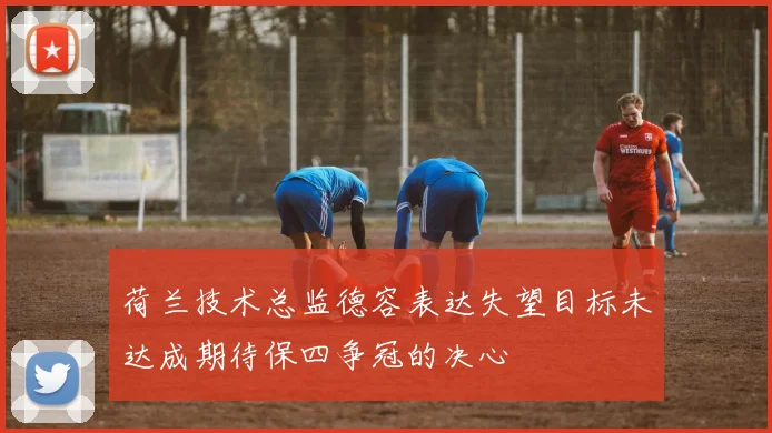荷兰技术总监德容表达失望目标未达成期待保四争冠的决心