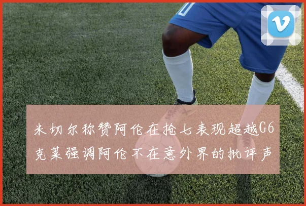 米切尔称赞阿伦在抢七表现超越G6克莱强调阿伦不在意外界的批评声音