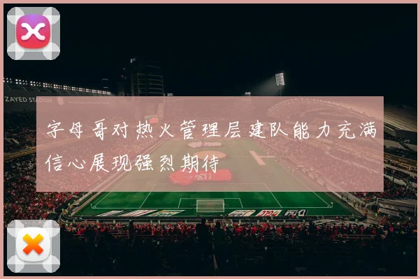 字母哥对热火管理层建队能力充满信心展现强烈期待