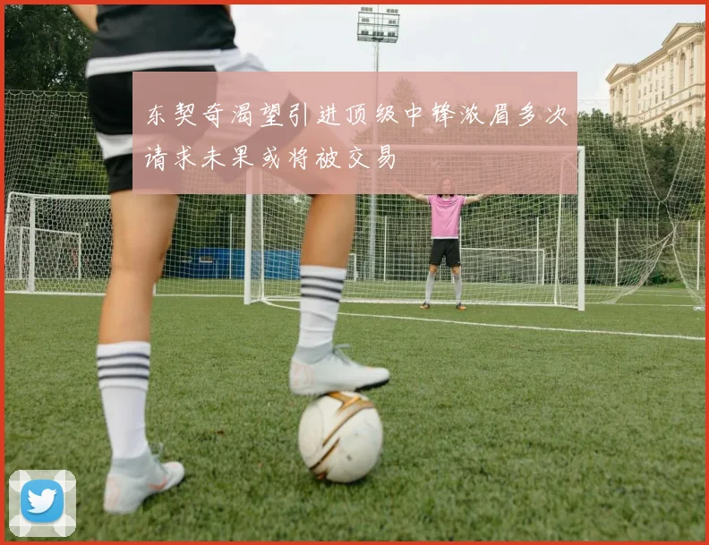 东契奇渴望引进顶级中锋浓眉多次请求未果或将被交易