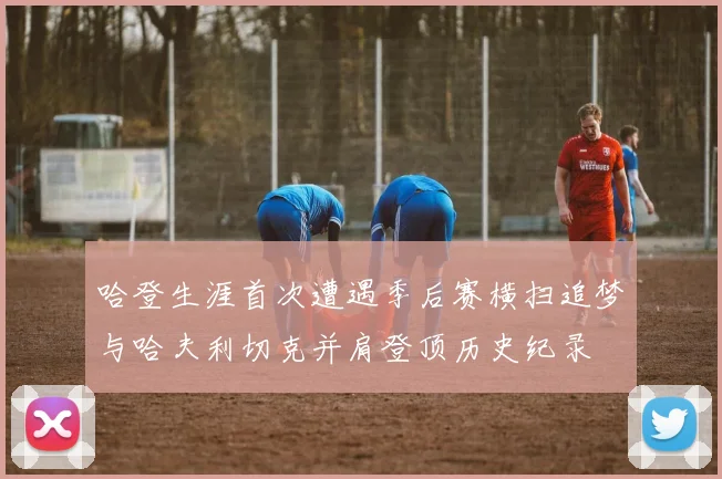 哈登生涯首次遭遇季后赛横扫追梦与哈夫利切克并肩登顶历史纪录