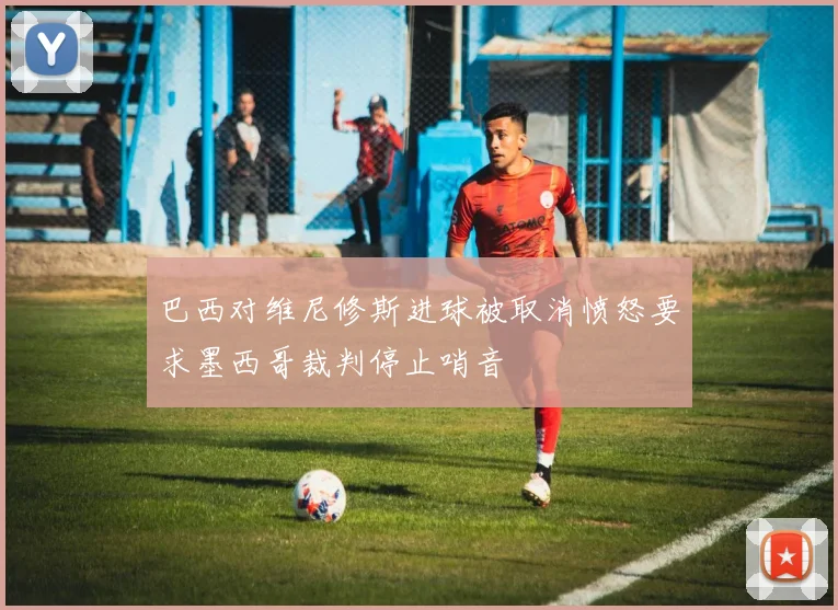 巴西对维尼修斯进球被取消愤怒要求墨西哥裁判停止哨音